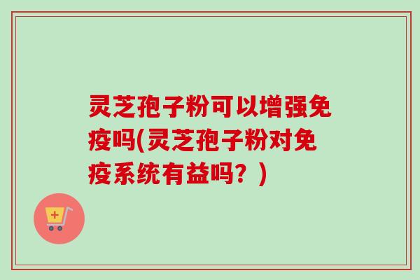 灵芝孢子粉可以增强免疫吗(灵芝孢子粉对免疫系统有益吗？)