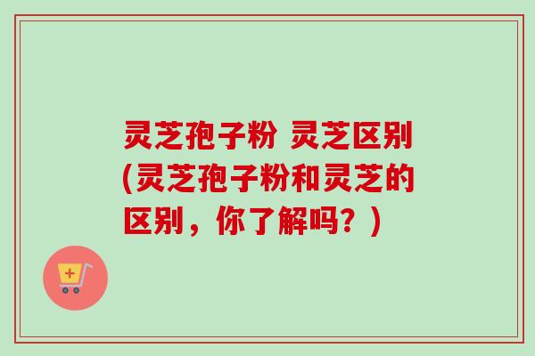 灵芝孢子粉 灵芝区别(灵芝孢子粉和灵芝的区别，你了解吗？)