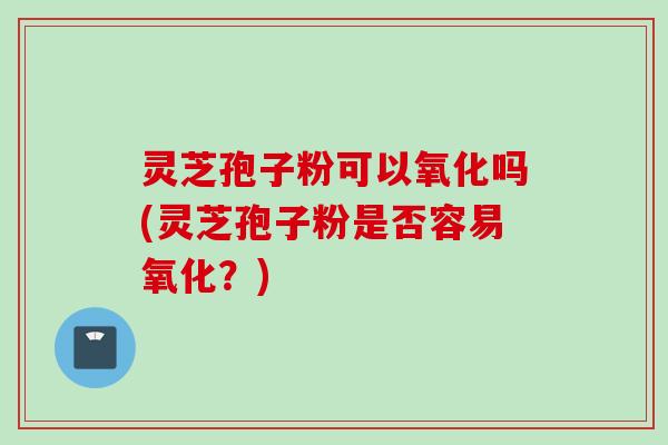灵芝孢子粉可以氧化吗(灵芝孢子粉是否容易氧化？)
