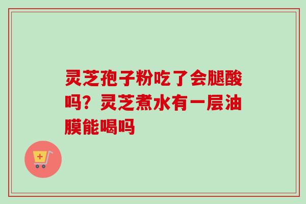 灵芝孢子粉吃了会腿酸吗？灵芝煮水有一层油膜能喝吗