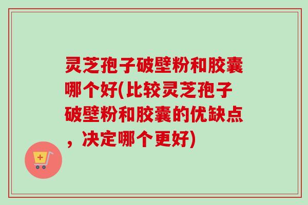 灵芝孢子破壁粉和胶囊哪个好(比较灵芝孢子破壁粉和胶囊的优缺点，决定哪个更好)