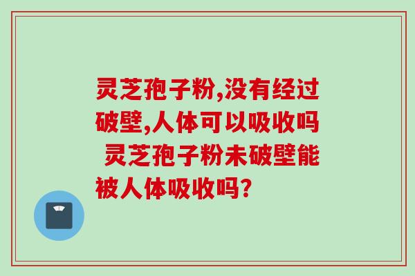 灵芝孢子粉,没有经过破壁,人体可以吸收吗 灵芝孢子粉未破壁能被人体吸收吗？