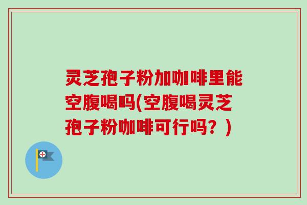 灵芝孢子粉加咖啡里能空腹喝吗(空腹喝灵芝孢子粉咖啡可行吗？)