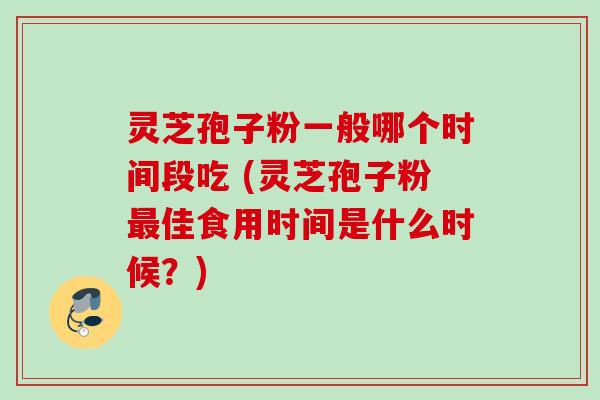 灵芝孢子粉一般哪个时间段吃 (灵芝孢子粉最佳食用时间是什么时候？)