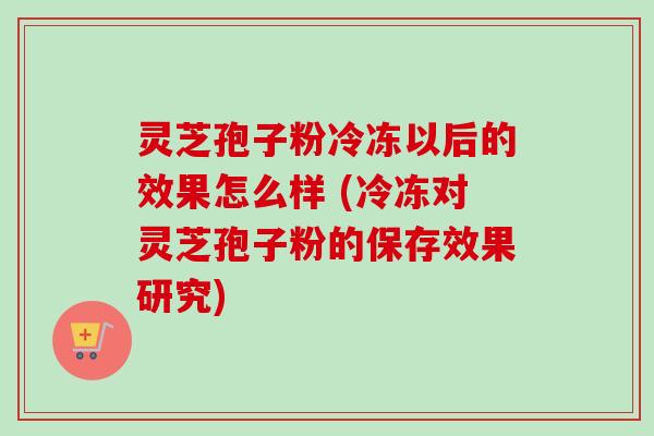 灵芝孢子粉冷冻以后的效果怎么样 (冷冻对灵芝孢子粉的保存效果研究)