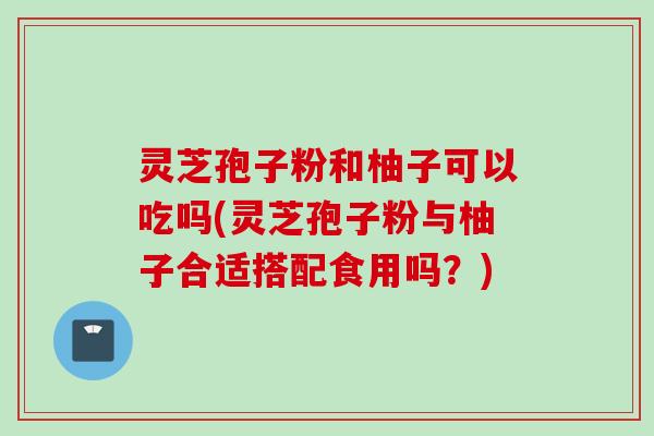 灵芝孢子粉和柚子可以吃吗(灵芝孢子粉与柚子合适搭配食用吗？)