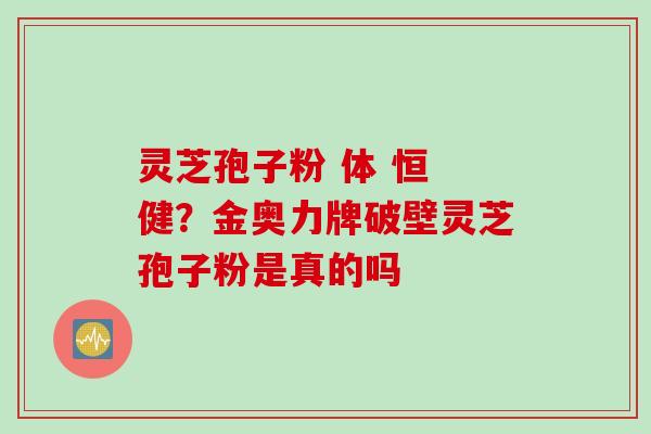 灵芝孢子粉 体 恒 健？金奥力牌破壁灵芝孢子粉是真的吗