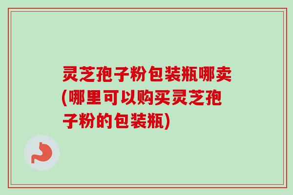 灵芝孢子粉包装瓶哪卖(哪里可以购买灵芝孢子粉的包装瓶)
