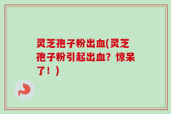 灵芝孢子粉出血(灵芝孢子粉引起出血？惊呆了！)