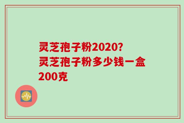 灵芝孢子粉2020？灵芝孢子粉多少钱一盒200克