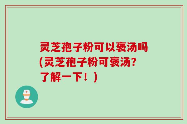 灵芝孢子粉可以褒汤吗(灵芝孢子粉可褒汤？了解一下！)