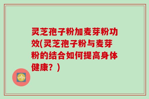 灵芝孢子粉加麦芽粉功效(灵芝孢子粉与麦芽粉的结合如何提高身体健康？)