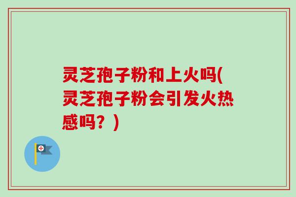 灵芝孢子粉和上火吗(灵芝孢子粉会引发火热感吗？)
