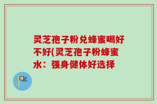 灵芝孢子粉兑蜂蜜喝好不好(灵芝孢子粉蜂蜜水：强身健体好选择