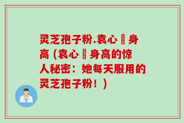 灵芝孢子粉.袁心玥身高 (袁心玥身高的惊人秘密：她每天服用的灵芝孢子粉！)
