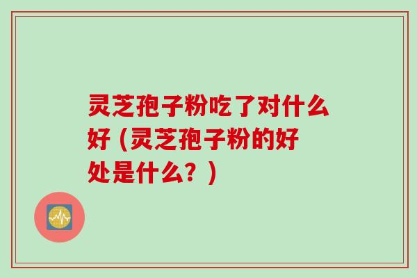 灵芝孢子粉吃了对什么好 (灵芝孢子粉的好处是什么？)