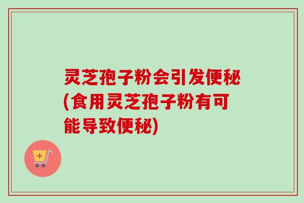 灵芝孢子粉会引发便秘(食用灵芝孢子粉有可能导致便秘)