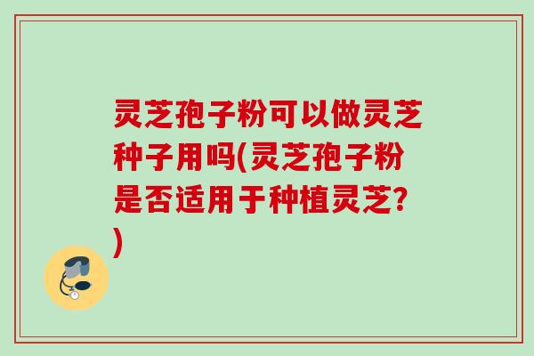 灵芝孢子粉可以做灵芝种子用吗(灵芝孢子粉是否适用于种植灵芝？)