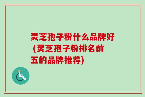 灵芝孢子粉什么品牌好 (灵芝孢子粉排名前五的品牌推荐)