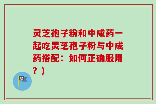 灵芝孢子粉和中成药一起吃灵芝孢子粉与中成药搭配：如何正确服用？)