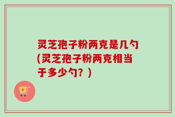 灵芝孢子粉两克是几勺(灵芝孢子粉两克相当于多少勺？)