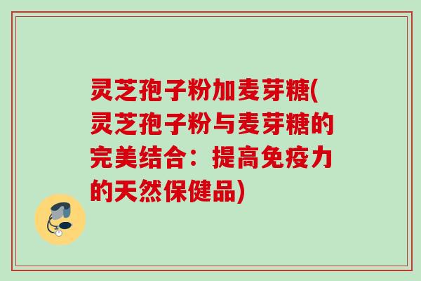 灵芝孢子粉加麦芽糖(灵芝孢子粉与麦芽糖的完美结合：提高免疫力的天然保健品)