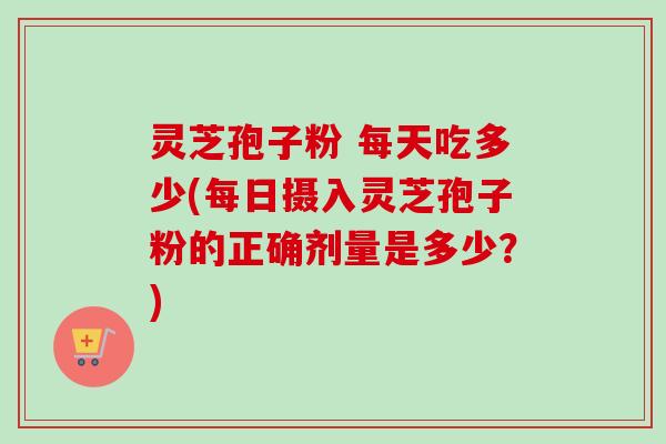 灵芝孢子粉 每天吃多少(每日摄入灵芝孢子粉的正确剂量是多少？)