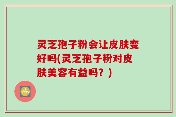 灵芝孢子粉会让皮肤变好吗(灵芝孢子粉对皮肤美容有益吗？)
