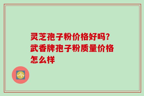 灵芝孢子粉价格好吗？武香牌孢子粉质量价格怎么样