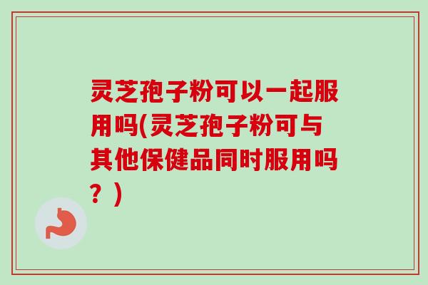 灵芝孢子粉可以一起服用吗(灵芝孢子粉可与其他保健品同时服用吗？)