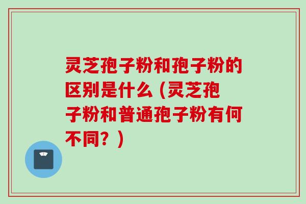 灵芝孢子粉和孢子粉的区别是什么 (灵芝孢子粉和普通孢子粉有何不同？)