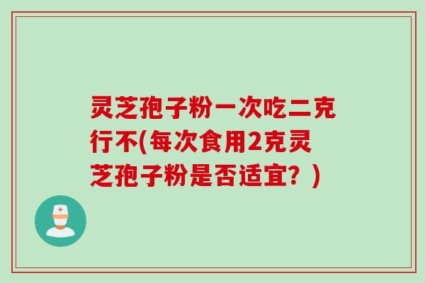 灵芝孢子粉一次吃二克行不(每次食用2克灵芝孢子粉是否适宜？)