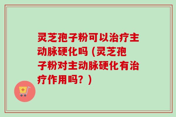 灵芝孢子粉可以治疗主动脉硬化吗 (灵芝孢子粉对主动脉硬化有治疗作用吗？)