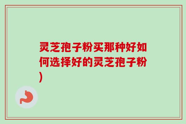 灵芝孢子粉买那种好如何选择好的灵芝孢子粉)