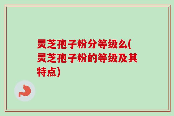 灵芝孢子粉分等级么(灵芝孢子粉的等级及其特点)