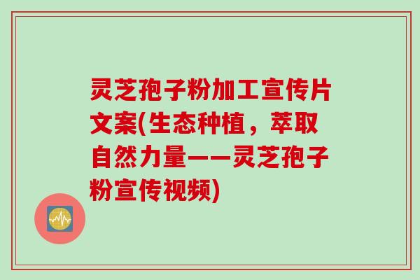 灵芝孢子粉加工宣传片文案(生态种植，萃取自然力量——灵芝孢子粉宣传视频)