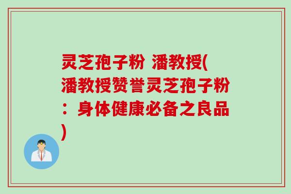灵芝孢子粉 潘教授(潘教授赞誉灵芝孢子粉：身体健康必备之良品)