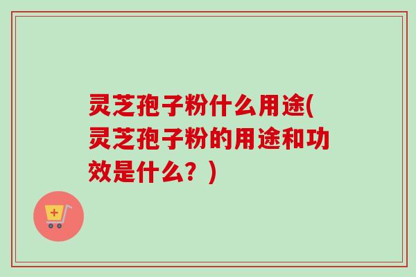 灵芝孢子粉什么用途(灵芝孢子粉的用途和功效是什么？)