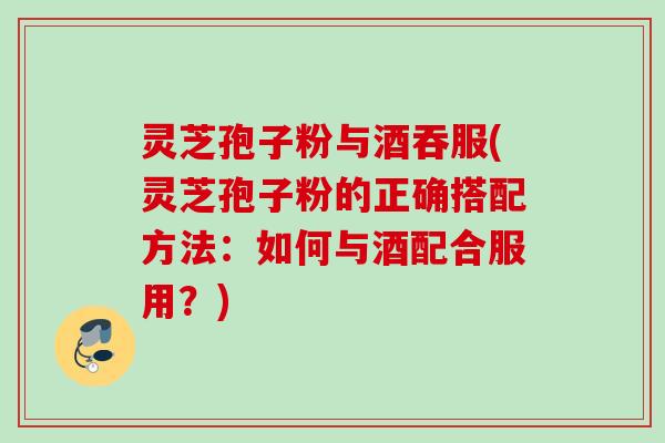 灵芝孢子粉与酒吞服(灵芝孢子粉的正确搭配方法：如何与酒配合服用？)