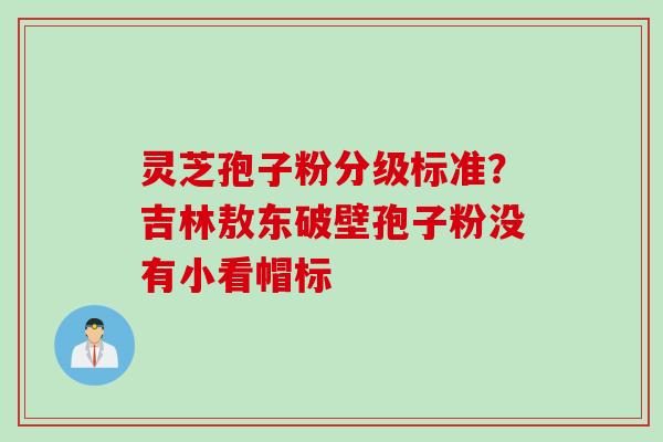 灵芝孢子粉分级标准？吉林敖东破壁孢子粉没有小看帽标