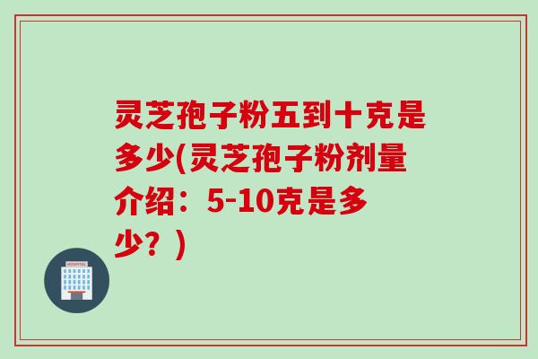灵芝孢子粉五到十克是多少(灵芝孢子粉剂量介绍：5-10克是多少？)