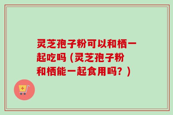 灵芝孢子粉可以和栖一起吃吗 (灵芝孢子粉和栖能一起食用吗？)