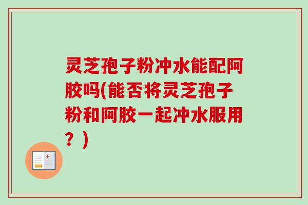 灵芝孢子粉冲水能配阿胶吗(能否将灵芝孢子粉和阿胶一起冲水服用？)