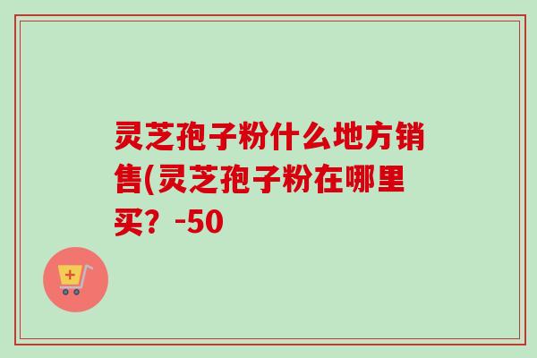 灵芝孢子粉什么地方销售(灵芝孢子粉在哪里买？-50