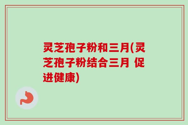 灵芝孢子粉和三月(灵芝孢子粉结合三月 促进健康) 灵芝孢子粉和三月(灵芝孢子粉结合三月 促进健康)