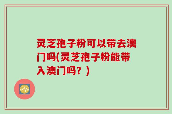 灵芝孢子粉可以带去澳门吗(灵芝孢子粉能带入澳门吗？)