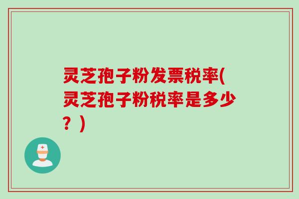 灵芝孢子粉发票税率(灵芝孢子粉税率是多少？)
