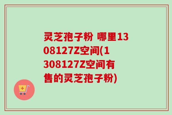 灵芝孢子粉 哪里1308127Z空间(1308127Z空间有售的灵芝孢子粉)