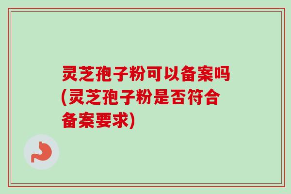 灵芝孢子粉可以备案吗(灵芝孢子粉是否符合备案要求)
