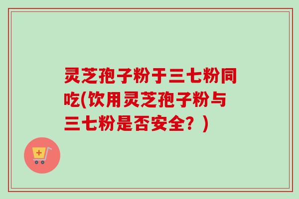 灵芝孢子粉于三七粉同吃(饮用灵芝孢子粉与三七粉是否安全？)